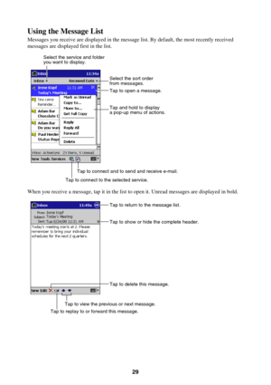 Page 2929
Using the Message List
Messages you receive are displayed in the message list. By default, the most recently received
messages are displayed first in the list.
Select the service and folder
you want to display.
Tap to connect and to send and receive e-mail.
Tap to connect to the selected service.
Select the sort order
from messages.
Tap and hold to display
a pop-up menu of actions. Tap to open a message.
When you receive a message, tap it in the list to open it. Unread messages are displayed in bold....