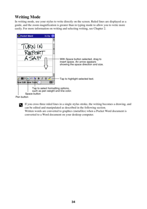 Page 3434
Writing Mode
In writing mode, use your stylus to write directly on the screen. Ruled lines are displayed as a
guide, and the zoom magnification is greater than in typing mode to allow you to write more
easily. For more information on writing and selecting writing, see Chapter 2.
Tap to select formatting options,
such as pen weight and line color.
Space buttonPen button
With Space button selected, drag to 
insert space. An arrow appears 
showing the space direction and size.
Tap to highlight selected...