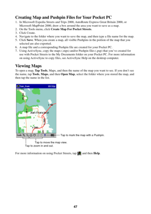 Page 4747
Creating Map and Pushpin Files for Your Pocket PC
1. In Microsoft Expedia Streets and Trips 2000, AutoRoute Express Great Britain 2000, or
Microsoft MapPoint 2000, draw a box around the area you want to save as a map.
2. On the Tools menu, click Create Map For Pocket Streets.
3. Click Create.
4. Navigate to the folder where you want to save the map, and then type a file name for the map.
5. Click Save. When you create a map, all visible Pushpins in the portion of the map that you
selected are also...