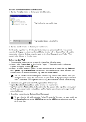 Page 5151
To view mobile favorites and channels
1. Tap the Favorites button to display your list of favorites.
Tap the favorite you want to view.
Tap to add or delete a favorite link.
2. Tap the mobile favorite or channel you want to view.
You’ll see the page that was downloaded the last time you synchronized with your desktop
computer. If the page is not on your Pocket PC, the favorite will be dimmed. You will need to
synchronize with your desktop computer again to download the page to your Pocket PC or...