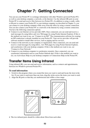 Page 5252
Chapter 7: Getting Connected
You can use your Pocket PC to exchange information with other Windows-powered Pocket PCs
as well as your desktop computer, a network, or the Internet. Use the infrared (IR) port on your
Pocket PC to send and receive files between two Pocket PCs. In addition to using a cradle, cable,
or IR port to connect your Pocket PC to your desktop computer (as described in Chapter 3), you
can connect to your desktop computer while away from the office by using a remote connection.
You...