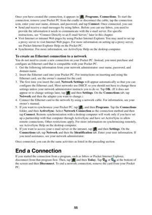Page 5555
Once you have created the connection, it appears in , Programs, Connections. To start the
connection, remove your Pocket PC from the cradle or disconnect the cable, tap the connection
icon, enter your user name, domain, and password, and tap Connect. Once connected, you can:
•Send and receive e-mail messages by using Inbox. Before you can use Inbox, you need to
provide the information it needs to communicate with the e-mail server. For specific
instructions, see “Connect Directly to an E-mail Server,”...