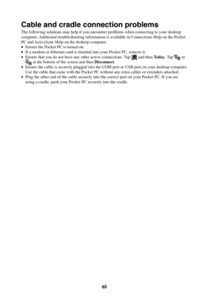 Page 6565
Cable and cradle connection problems
The following solutions may help if you encounter problems when connecting to your desktop
computer. Additional troubleshooting information is available in Connections Help on the Pocket
PC and ActiveSync Help on the desktop computer.
•Ensure the Pocket PC is turned on.
•If a modem or Ethernet card is inserted into your Pocket PC, remove it.
•Ensure that you do not have any other active connections. Tap 
 and then Today. Tap  or at the bottom of the screen and then...