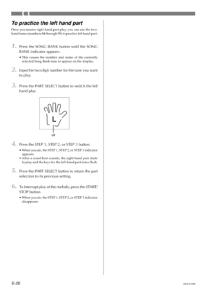 Page 28E-26
To practice the left hand part
Once you master right hand part play, you can use the two-
hand tunes (numbers 84 through 99) to practice left hand part.
1.Press the SONG BANK button until the SONG
BANK indicator appears.
•This causes the number and name of the currently
selected Song Bank tune to appear on the display.
2.Input the two digit number for the tune you want
to play.
3.Press the PART SELECT button to switch the left
hand play.
4.Press the STEP 1, STEP 2, or STEP 3 button.
•When you do,...