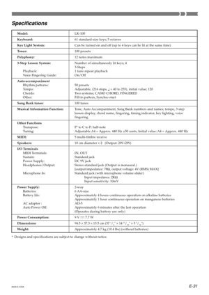 Page 33E-31
Model:LK-100
Keyboard:61 standard-size keys; 5 octaves
Key Light System:Can be turned on and off (up to 4 keys can be lit at the same time)
Tones:100 presets
Polyphony:12 notes maximum
3-Step Lesson System:Number of simultaneosly lit keys; 4
3-Steps
Playback: 1 tune repeat playback
Voice Fingering Guide: On/Off
Auto-accompaniment
Rhythm patterns: 50 presets
Tempo: Adjustable, (216 steps, 
 = 40 to 255), initial value; 120
Chords: Two systems; CASIO CHORD, FINGERED
Other: Fill-in pattern, Synchro...