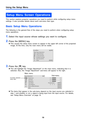 Page 1919
Using the Setup Menu
This section explains projector operations you need to perform while configuring setup menu 
settings. It also provides details about each sub-menu item type.
Basic Setup Menu Operations
The following is the general flow of the steps you need to perform when configuring setup 
menu operations.
1.Select the input source whose settings you want to configure.
2.Press the [MENU] key.
zThis causes the setup menu screen to appear in the upper left corner of the projected 
image. At this...