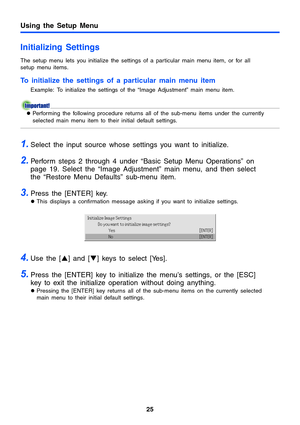 Page 2525
Using the Setup Menu
Initializing Settings
The setup menu lets you initialize the settings of a particular main menu item, or for all 
setup menu items.
To initialize the settings of a particular main menu item
Example: To initialize the settings of the “Image Adjustment” main menu item.
zPerforming the following procedure returns all of the sub-menu items under the currently 
selected main menu item to their initial default settings.
1.Select the input source whose settings you want to initialize....