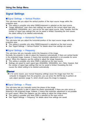 Page 30Using the Setup Menu
30
Signal Settings
Signal Settings 
J Vertical Position
This sub-menu lets you adjust the vertical position of the input source image within the 
projection area.
zThis setting is possible only when RGB/Component is selected as the input source.
z“Image Adjustment” main menu item settings are saved for the current signal type only 
(XGA/60Hz, SXGA/60Hz, etc.), and not for the input signal source. Note, however, that the 
number of signal type settings that can be saved is limited....