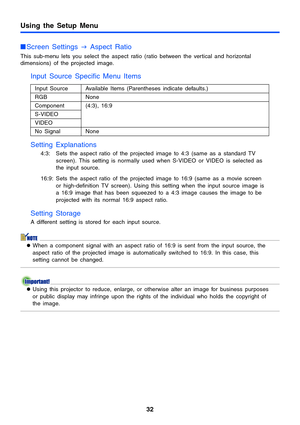 Page 32Using the Setup Menu
32
Screen Settings 
J Aspect Ratio
This sub-menu lets you select the aspect ratio (ratio between the vertical and horizontal 
dimensions) of the projected image.
Input Source Specific Menu Items 
Setting Explanations
4:3: Sets the aspect ratio of the projected image to 4:3 (same as a standard TV 
screen). This setting is normally used when S-VIDEO or VIDEO is selected as 
the input source.
16:9: Sets the aspect ratio of the projected image to 16:9 (same as a movie screen 
or...