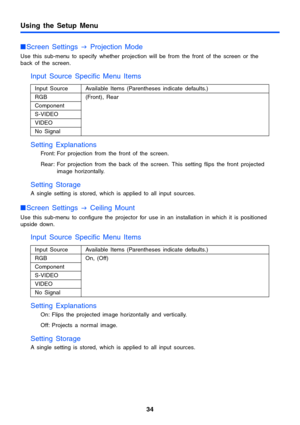 Page 34Using the Setup Menu
34
Screen Settings 
J Projection Mode
Use this sub-menu to specify whether projection will be from the front of the screen or the 
back of the screen.
Input Source Specific Menu Items
Setting Explanations
Front: For projection from the front of the screen. 
Rear: For projection from the back of the screen. This setting flips the front projected 
image horizontally.
Setting Storage
A single setting is stored, which is applied to all input sources.
Screen Settings 
J Ceiling Mount...