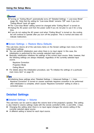 Page 3535
Using the Setup Menu
zTurning on “Ceiling Mount” automatically turns off “Detailed Settings  J Low-noise Mode” 
(page 36). Note that the setting for “Low-noise Mode” remains “Off ” even if you turn 
“Ceiling Mount” back off again.
z The “Low-noise Mode” setting cannot be changed while “Ceiling Mount” is turned on.
z Unplug the AC power cord from the power outlet if you do not plan to use it for a long 
time.
z If you do not unplug the AC power cord when “Ceiling Mount” is turned on, the cooling 
fan...