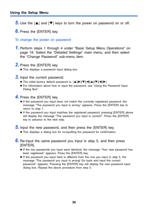 Page 3939
Using the Setup Menu
5.Use the [S] and [T] keys to turn the power on password on or off.
6.Press the [ENTER] key.
To change the power on password
1.Perform steps 1 through 4 under “Basic Setup Menu Operations” on 
page 19. Select the “Detailed Settings” main menu, and then select 
the “Change Password” sub-menu item.
2.Press the [ENTER] key.
zThis displays a password input dialog box.
3.Input the current password.
zThe initial factory default password is: [S][X][T][W][S][T][W][X].
zFor information...