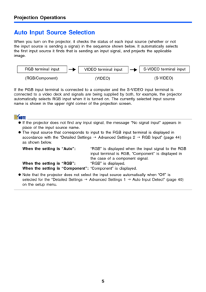 Page 55
Projection Operations
Auto Input Source Selection 
When you turn on the projector, it checks the status of each input source (whether or not 
the input source is sending a signal) in the sequence shown below. It automatically selects 
the first input source it finds that is sending an input signal, and projects the applicable 
image.
If the RGB input terminal is connected to a computer and the S-VIDEO input terminal is 
connected to a video deck and signals are being supplied by both, for example, the...