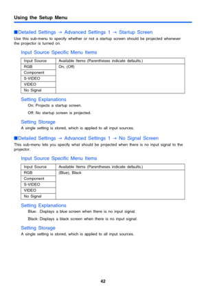 Page 42Using the Setup Menu
42
Detailed Settings 
J Advanced Settings 1 
J Startup Screen
Use this sub-menu to specify whether or not a startup screen should be projected whenever 
the projector is turned on.
Input Source Specific Menu Items
Setting Explanations
On: Projects a startup screen. 
Off: No startup screen is projected.
Setting Storage 
A single setting is stored, which is applied to all input sources.
Detailed Settings 
J Advanced Settings 1 
J No Signal Screen
This sub-menu lets you specify what...