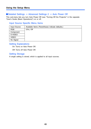 Page 4343
Using the Setup Menu
Detailed Settings 
J Advanced Settings 2 
J Auto Power Off
This sub-menu lets you turn Auto Power Off (see “Turning Off the Projector” in the separate 
“User’s Guide (Basic Operations)”) on or off.
Input Source Specific Menu Items
Setting Explanations
On: Turns on Auto Power Off.
Off: Turns off Auto Power Off.
Setting Storage
A single setting is stored, which is applied to all input sources.Input Source  Available Items (Parentheses indicate defaults.)
RGB (On), Off
Component...