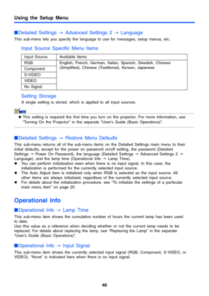 Page 46Using the Setup Menu
46
Detailed Settings 
J Advanced Settings 2 
J Language
This sub-menu lets you specify the language to use for messages, setup menus, etc.
Input Source Specific Menu Items 
Setting Storage
A single setting is stored, which is applied to all input sources.
zThis setting is required the first time you turn on the projector. For more information, see 
“Turning On the Projector” in the separate “User’s Guide (Basic Operations)”.
Detailed Settings 
J Restore Menu Defaults
This sub-menu...