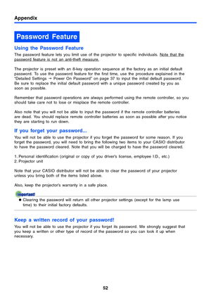 Page 52Appendix
52
Using the Password Feature
The password feature lets you limit use of the projector to specific individuals. Note that the 
password feature is not an anti-theft measure.
The projector is preset with an 8-key operation sequence at the factory as an initial default 
password. To use the password feature for the first time, use the procedure explained in the 
“Detailed Settings J Power On Password” on page 37 to input the initial default password. 
Be sure to replace the initial default...