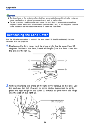 Page 54Appendix
54
zContinued use of the projector after dust has accumulated around the intake vents can 
cause overheating of internal components and lead to malfunction.
zCertain operating conditions also can cause dirt and dust to accumulate around the 
projector’s other intake and exhaust vents (on the sides, etc.). If this happens, use the 
same procedure as that described above to clean the side vents.
Use the following procedure to reattach the lens cover if it should accidentally become 
detached from...