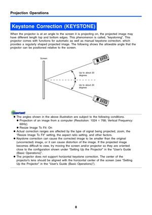 Page 8Projection Operations
8
When the projector is at an angle to the screen it is projecting on, the projected image may 
have different length top and bottom edges. This phenomenon is called, “keystoning”. This 
projector comes with functions for automatic as well as manual keystone correction, which 
provides a regularly shaped projected image. The following shows the allowable angle that the 
projector can be positioned relative to the screen.
zThe angles shown in the above illustration are subject to the...
