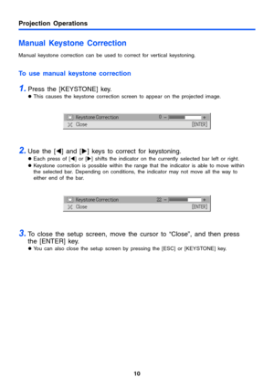 Page 10Projection Operations
10
Manual Keystone Correction
Manual keystone correction can be used to correct for vertical keystoning.
To use manual keystone correction
1.Press the [KEYSTONE] key.
zThis causes the keystone correction screen to appear on the projected image.
2.Use the [W] and [X] keys to correct for keystoning.
zEach press of [W] or [X] shifts the indicator on the currently selected bar left or right.
zKeystone correction is possible within the range that the indicator is able to move within 
the...