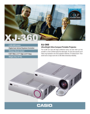 Page 1XJ-360
XJ-360
Ultra-Bright Ultra-Compact Portable Projector.
The XJ-360 can cope with large conference rooms, but even when you find 
yourself in a more confined space the wide-angle, 2X zoom lens ensures you’ll 
make a big impression over short projection distances. 2X Optical Zoom—from 
small rooms to large rooms the XJ-360 offers tremendous flexibility.
• 2,200 ANSI lumens
• Digital Auto Vertical Keystone Correction
• Wireless Remote Control
• 9.06” Wide x 2.17” High x 6.73” Deep
• Weighs Only 3.97 lbs. 