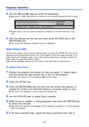 Page 11Projection Operations
11
3.Use the [W] and [X] keys to correct for keystoning.
zEach press of [W] or [X] shifts the indicator on the currently selected bar left or right.
zRepeat steps 2 and 3 to perform keystone correction for the other direction, if you 
want. 
4.After the settings are the way you want, press the [ESC] key or the 
[KEYSTONE] key. 
zThis causes the keystone correction screen to disappear.
Auto Focus (AF) 
At times, the projector may not focus properly when you press the [AF/AK] key....