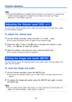 Page 13Projection Operations
13
zThe [COLOR MODE] key is disabled while the projector is connected to a computer over 
a USB connection (page 67). To select the color mode in this case, use “Image 
Adjustment J Color Mode” (page 32).
You can use the remote controller keys to adjust the volume level of the audio that is output 
from the projector’s speaker.
To adjust the volume level
1.On the remote controller, press the [VOL +] or [VOL –] key.
zThis causes the [Volume] screen to appear on the projected image....