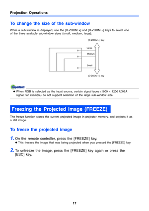 Page 17Projection Operations
17
To change the size of the sub-window 
While a sub-window is displayed, use the [D-ZOOM +] and [D-ZOOM –] keys to select one 
of the three available sub-window sizes (small, medium, large).
zWhen RGB is selected as the input source, certain signal types (1600 × 1200 UXGA 
signal, for example) do not support selection of the large sub-window size.
The freeze function stores the current projected image in projector memory, and projects it as 
a still image.
To freeze the projected...