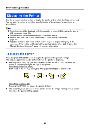 Page 1818
Projection Operations
Use the procedures in this section to display the pointer and to select its shape (arrow, bar). 
You can use the pointer to point to a specific location of the projected image during a 
presentation.
zThe pointer cannot be displayed while the projector is connected to a computer over a 
USB connection (page 75).
zThe pointer can be displayed regardless of the input source.
zYou can also select the pointer shape using “Option Settings2 J Po i n t e r” 
(page 61). 
zTrapezoid...