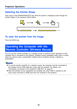 Page 19Projection Operations
19
Selecting the Pointer Shape
Each press of the [POINTER/SELECT] key while the pointer is displayed cycles through the 
pointer shapes in the sequence shown below.
To clear the pointer from the image
Press the [ESC] key.
You can use the remote controller as a wireless mouse to perform mouse operations on the 
computer that is connected to the projector. Wireless mouse capabilities really come in handy 
when you need to open a presentation software file for projection during a...