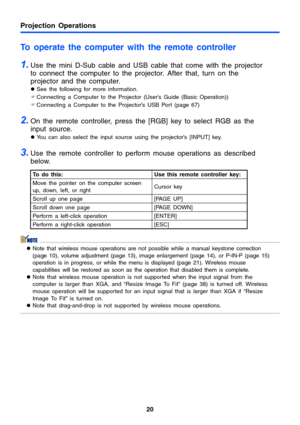 Page 2020
Projection Operations
To operate the computer with the remote controller
1.Use the mini D-Sub cable and USB cable that come with the projector 
to connect the computer to the projector. After that, turn on the 
projector and the computer.
zSee the following for more information.
)Connecting a Computer to the Projector (User’s Guide (Basic Operation)) 
)Connecting a Computer to the Projector’s USB Port (page 67)
2.On the remote controller, press the [RGB] key to select RGB as the 
input source. 
zYou...