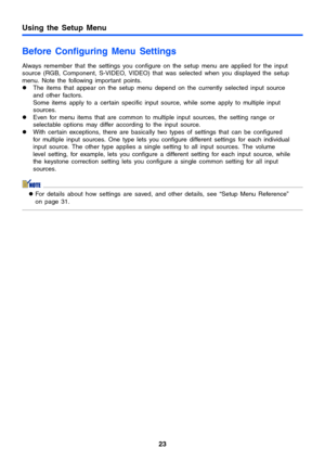 Page 23Using the Setup Menu
23
Before Configuring Menu Settings
Always remember that the settings you configure on the setup menu are applied for the input 
source (RGB, Component, S-VIDEO, VIDEO) that was selected when you displayed the setup 
menu. Note the following important points.
zThe items that appear on the setup menu depend on the currently selected input source 
and other factors.
Some items apply to a certain specific input source, while some apply to multiple input 
sources.
zEven for menu items...