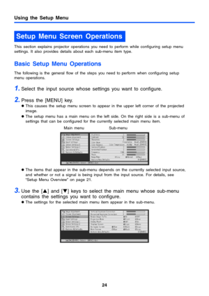 Page 2424
Using the Setup Menu
This section explains projector operations you need to perform while configuring setup menu 
settings. It also provides details about each sub-menu item type.
Basic Setup Menu Operations
The following is the general flow of the steps you need to perform when configuring setup 
menu operations.
1.Select the input source whose settings you want to configure.
2.Press the [MENU] key.
zThis causes the setup menu screen to appear in the upper left corner of the projected 
image.
zThe...