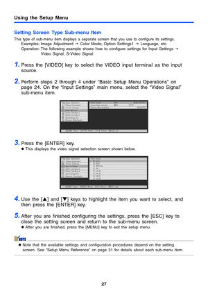 Page 27Using the Setup Menu
27
Setting Screen Type Sub-menu Item
This type of sub-menu item displays a separate screen that you use to configure its settings.Examples: Image Adjustment J Color Mode; Option Settings1 J Language, etc.
Operation: The following example shows how to configure settings for Input Settings J 
Video Signal, S-Video Signal
1.Press the [VIDEO] key to select the VIDEO input terminal as the input 
source.
2.Perform steps 2 through 4 under “Basic Setup Menu Operations” on 
page 24. On the...