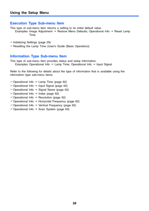 Page 2828
Using the Setup Menu
Execution Type Sub-menu Item
This type of sub-menu item returns a setting to its initial default value.
Examples: Image Adjustment J Restore Menu Defaults; Operational Info J Reset Lamp 
Time
)Initializing Settings (page 29)
)Resetting the Lamp Time (User’s Guide (Basic Operation))
Information Type Sub-menu Item
This type of sub-menu item provides status and setup information.
Examples: Operational Info J Lamp Time; Operational Info J Input Signal
Refer to the following for...