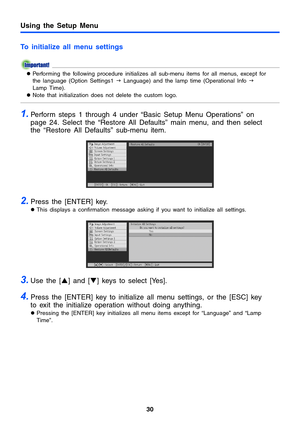 Page 3030
Using the Setup Menu
To initialize all menu settings
zPerforming the following procedure initializes all sub-menu items for all menus, except for 
the language (Option Settings1 J Language) and the lamp time (Operational Info J 
Lamp Time).
zNote that initialization does not delete the custom logo. 
1.Perform steps 1 through 4 under “Basic Setup Menu Operations” on 
page 24. Select the “Restore All Defaults” main menu, and then select 
the “Restore All Defaults” sub-menu item.
2.Press the [ENTER]...