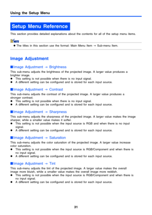 Page 31Using the Setup Menu
31
This section provides detailed explanations about the contents for all of the setup menu items.
zThe titles in this section use the format: Main Menu Item 
J Sub-menu Item.
Image Adjustment
Image Adjustment 
J Brightness
This sub-menu adjusts the brightness of the projected image. A larger value produces a 
brighter image.
zThis setting is not possible when there is no input signal.
zA different setting can be configured and is stored for each input source.
Image Adjustment 
J...