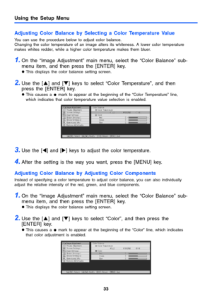 Page 33Using the Setup Menu
33
Adjusting Color Balance by Selecting a Color Temperature Value
You can use the procedure below to adjust color balance.
Changing the color temperature of an image alters its whiteness. A lower color temperature 
makes whites redder, while a higher color temperature makes them bluer.
1.On the “Image Adjustment” main menu, select the “Color Balance” sub-
menu item, and then press the [ENTER] key.
zThis displays the color balance setting screen.
2.Use the [S] and [T] keys to select...