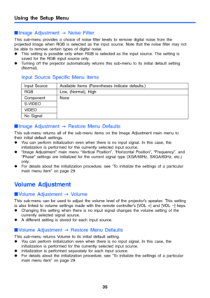 Page 35Using the Setup Menu
35
Image Adjustment 
J Noise Filter
This sub-menu provides a choice of noise filter levels to remove digital noise from the 
projected image when RGB is selected as the input source. Note that the noise filter may not 
be able to remove certain types of digital noise.
zThis setting is possible only when RGB is selected as the input source. The setting is 
saved for the RGB input source only.
zTurning off the projector automatically returns this sub-menu to its initial default...