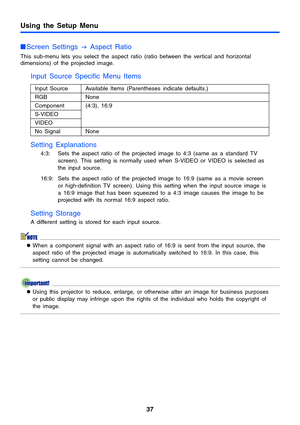 Page 37Using the Setup Menu
37
Screen Settings 
J Aspect Ratio
This sub-menu lets you select the aspect ratio (ratio between the vertical and horizontal 
dimensions) of the projected image.
Input Source Specific Menu Items 
Setting Explanations
4:3: Sets the aspect ratio of the projected image to 4:3 (same as a standard TV 
screen). This setting is normally used when S-VIDEO or VIDEO is selected as 
the input source.
16:9: Sets the aspect ratio of the projected image to 16:9 (same as a movie screen 
or...