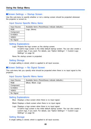 Page 4040
Using the Setup Menu
Screen Settings 
J Startup Screen
Use this sub-menu to specify whether or not a startup screen should be projected whenever 
the projector is turned on.
Input Source Specific Menu Items
Setting Explanations
Logo: Projects the logo screen as the startup screen. 
A built-in logo screen is the initial default startup screen. You can also create a 
custom logo, if you want. For details, see “Option Settings1 J Custom Logo 
Settings” on page 52. 
None: No startup screen is projected....