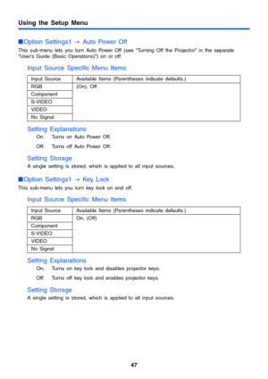 Page 47Using the Setup Menu
47
Option Settings1 
J Auto Power Off
This sub-menu lets you turn Auto Power Off (see “Turning Off the Projector” in the separate
“User’s Guide (Basic Operations)”) on or off.
Input Source Specific Menu Items
Setting Explanations
On: Turns on Auto Power Off.
Off: Turns off Auto Power Off.
Setting Storage
A single setting is stored, which is applied to all input sources.
Option Settings1 
J Key Lock
This sub-menu lets you turn key lock on and off.
Input Source Specific Menu Items...