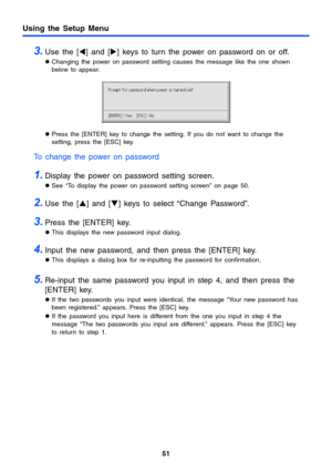 Page 51Using the Setup Menu
51
3.Use the [W] and [X] keys to turn the power on password on or off.
zChanging the power on password setting causes the message like the one shown 
below to appear.
zPress the [ENTER] key to change the setting. If you do not want to change the 
setting, press the [ESC] key.
To change the power on password
1.Display the power on password setting screen.
zSee “To display the power on password setting screen” on page 50.
2.Use the [S] and [T] keys to select “Change Password”.
3.Press...