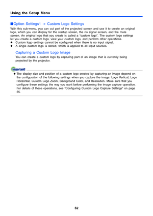Page 5252
Using the Setup Menu
Option Settings1 
J Custom Logo Settings
With this sub-menu, you can cut part of the projected screen and use it to create an original 
logo, which you can display for the startup screen, the no signal screen, and the mute 
screen. An original logo that you create is called a “custom logo”. The custom logo settings 
let you create a custom logo, view your custom logo, and perform other operations.
zCustom logo settings cannot be configured when there is no input signal.
zA single...