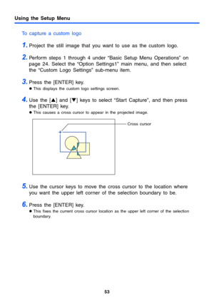 Page 53Using the Setup Menu
53
To capture a custom logo
1.Project the still image that you want to use as the custom logo.
2.Perform steps 1 through 4 under “Basic Setup Menu Operations” on 
page 24. Select the “Option Settings1” main menu, and then select 
the “Custom Logo Settings” sub-menu item.
3.Press the [ENTER] key.
zThis displays the custom logo settings screen.
4.Use the [S] and [T] keys to select “Start Capture”, and then press 
the [ENTER] key.
zThis causes a cross cursor to appear in the projected...