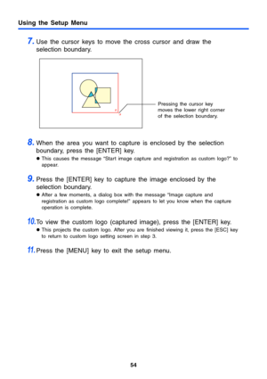 Page 5454
Using the Setup Menu
7.Use the cursor keys to move the cross cursor and draw the 
selection boundary.
8.When the area you want to capture is enclosed by the selection 
boundary, press the [ENTER] key.
zThis causes the message “Start image capture and registration as custom logo?” to 
appear.
9.Press the [ENTER] key to capture the image enclosed by the 
selection boundary.
zAfter a few moments, a dialog box with the message “Image capture and 
registration as custom logo complete!” appears to let you...