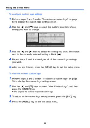 Page 5656
Using the Setup Menu
To configure custom logo settings
1.Perform steps 2 and 3 under “To capture a custom logo” on page 
53 to display the custom logo setting screen.
2.Use the [S] and [T] keys to select the custom logo item whose 
setting you want to change.
3.Use the [W] and [X] keys to select the setting you want. The button 
next to the currently selected setting is black (
  z).
4.Repeat steps 2 and 3 to configure all of the custom logo settings 
you want.
5.After you are finished, press the...