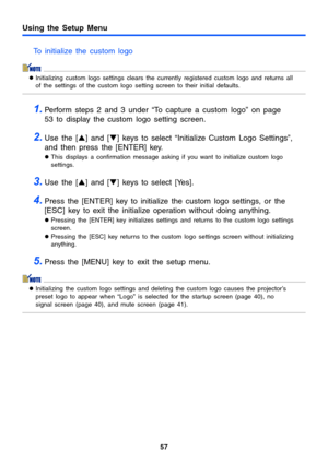 Page 57Using the Setup Menu
57
To initialize the custom logo
zInitializing custom logo settings clears the currently registered custom logo and returns all 
of the settings of the custom logo setting screen to their initial defaults.
1.Perform steps 2 and 3 under “To capture a custom logo” on page 
53 to display the custom logo setting screen.
2.Use the [S] and [T] keys to select “Initialize Custom Logo Settings”, 
and then press the [ENTER] key.
zThis displays a confirmation message asking if you want to...