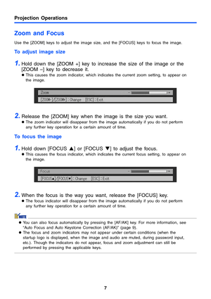 Page 7Projection Operations
7
Zoom and Focus
Use the [ZOOM] keys to adjust the image size, and the [FOCUS] keys to focus the image. 
To adjust image size 
1.Hold down the [ZOOM +] key to increase the size of the image or the 
[ZOOM –] key to decrease it. 
zThis causes the zoom indicator, which indicates the current zoom setting, to appear on 
the image. 
2.Release the [ZOOM] key when the image is the size you want. 
zThe zoom indicator will disappear from the image automatically if you do not perform 
any...