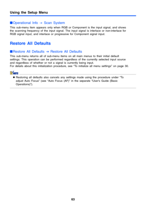 Page 63Using the Setup Menu
63
Operational Info 
J Scan System
This sub-menu item appears only when RGB or Component is the input signal, and shows 
the scanning frequency of the input signal. The input signal is interlace or non-interlace for 
RGB signal input, and interlace or progressive for Component signal input.
Restore All Defaults
Restore All Defaults 
J
JJ J Restore All Defaults
This sub-menu returns all of sub-menu items on all main menus to their initial default 
settings. This operation can be...